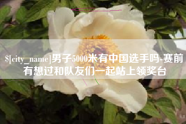 微山男子5000米有中国选手吗-赛前有想过和队友们一起站上领奖台