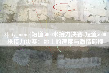 微山短道5000米接力决赛-短道5000米接力决赛：冰上的速度与激情碰撞