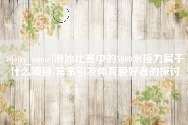 微山滑冰比赛中的5000米接力属于什么项目-常常引发体育爱好者的探讨