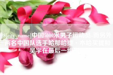 微山中国5000米男子运动员-而另外两名中国队选手哈那哈提·木哈买提和吴宇在最后一组出场