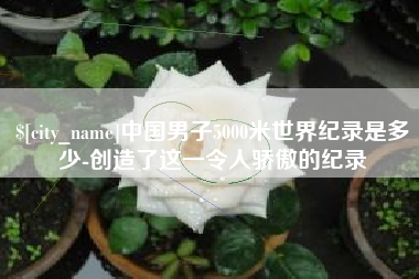 微山中国男子5000米世界纪录是多少-创造了这一令人骄傲的纪录